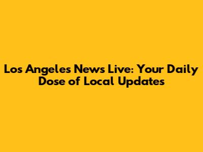 Los Angeles News Live: Your Daily Dose of Local Updates