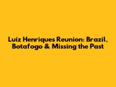 Luiz Henrique's Reunion: Brazil, Botafogo & Missing the Past