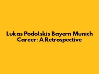 Lukas Podolski's Bayern Munich Career: A Retrospective