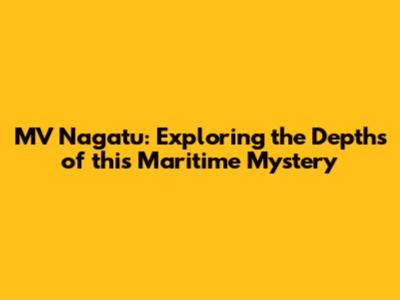 MV Nagatu: Exploring the Depths of this Maritime Mystery