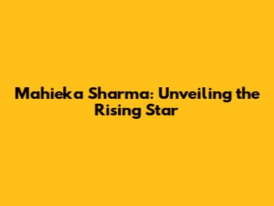 Mahieka Sharma: Unveiling the Rising Star