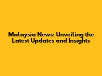 Malaysia News: Unveiling the Latest Updates and Insights