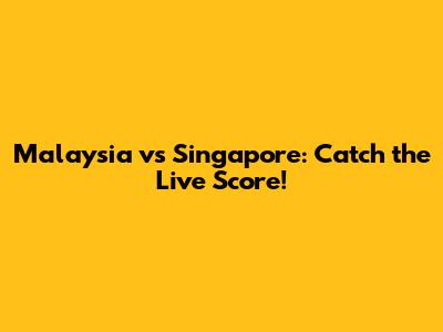 Malaysia vs Singapore: Catch the Live Score!