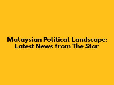 Malaysian Political Landscape: Latest News from The Star