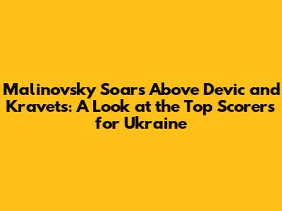 Malinovsky Soars Above Devic and Kravets: A Look at the Top Scorers for Ukraine