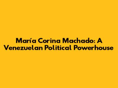 María Corina Machado: A Venezuelan Political Powerhouse