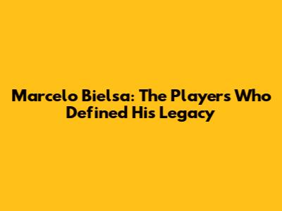 Marcelo Bielsa: The Players Who Defined His Legacy