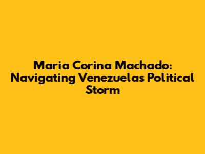 Maria Corina Machado: Navigating Venezuela's Political Storm