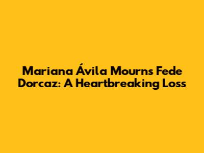 Mariana Ávila Mourns Fede Dorcaz: A Heartbreaking Loss
