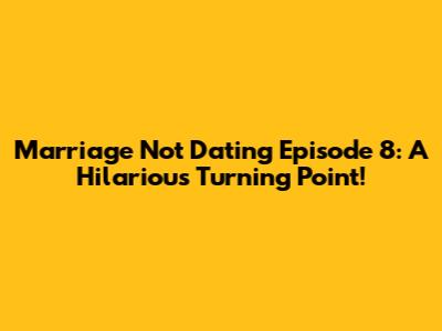 Marriage Not Dating Episode 8: A Hilarious Turning Point!
