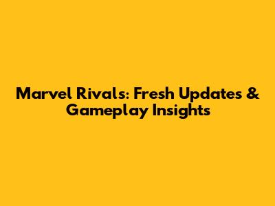 Marvel Rivals: Fresh Updates & Gameplay Insights