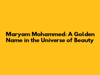 Maryam Mohammed: A Golden Name in the Universe of Beauty