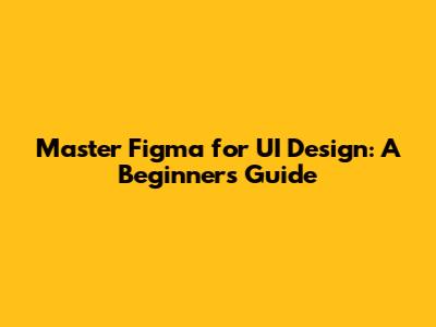 Master Figma for UI Design: A Beginner's Guide