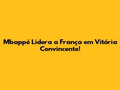 Mbappé Lidera a França em Vitória Convincente!