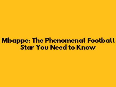 Mbappe: The Phenomenal Football Star You Need to Know