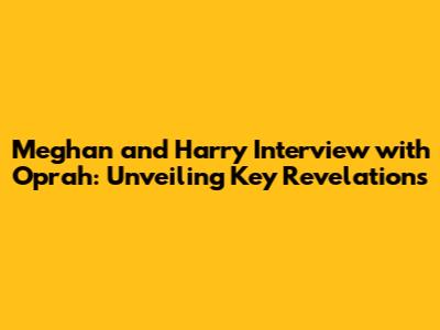Meghan and Harry Interview with Oprah: Unveiling Key Revelations