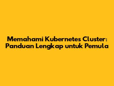 Memahami Kubernetes Cluster: Panduan Lengkap untuk Pemula