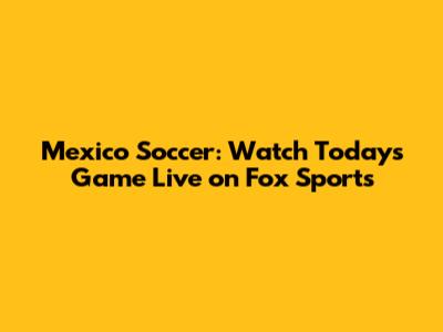 Mexico Soccer: Watch Today's Game Live on Fox Sports