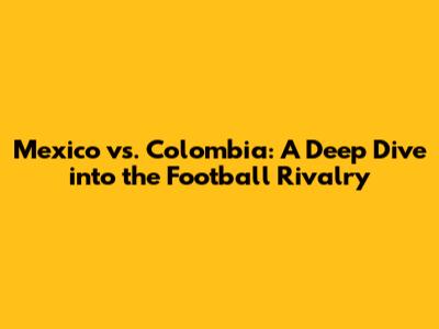 Mexico vs. Colombia: A Deep Dive into the Football Rivalry