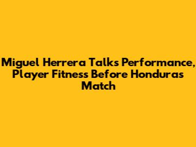 Miguel Herrera Talks Performance, Player Fitness Before Honduras Match
