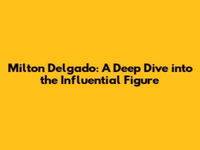 Milton Delgado: A Deep Dive into the Influential Figure