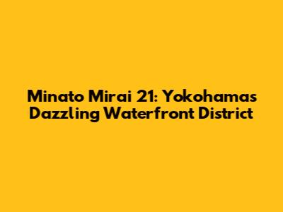 Minato Mirai 21: Yokohama's Dazzling Waterfront District