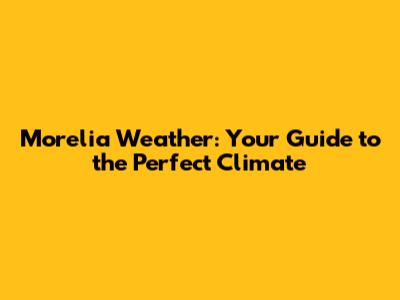 Morelia Weather: Your Guide to the Perfect Climate