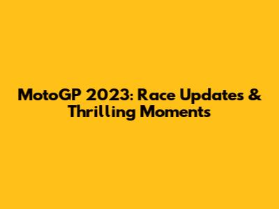 MotoGP 2023: Race Updates & Thrilling Moments
