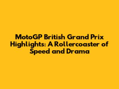 MotoGP British Grand Prix Highlights: A Rollercoaster of Speed and Drama
