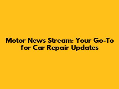 Motor News Stream: Your Go-To for Car Repair Updates