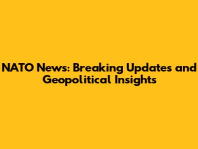 NATO News: Breaking Updates and Geopolitical Insights