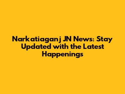 Narkatiaganj JN News: Stay Updated with the Latest Happenings