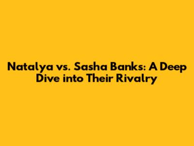 Natalya vs. Sasha Banks: A Deep Dive into Their Rivalry