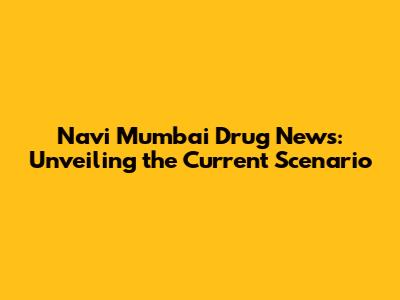 Navi Mumbai Drug News: Unveiling the Current Scenario
