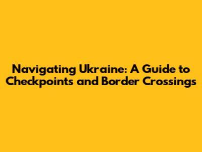 Navigating Ukraine: A Guide to Checkpoints and Border Crossings