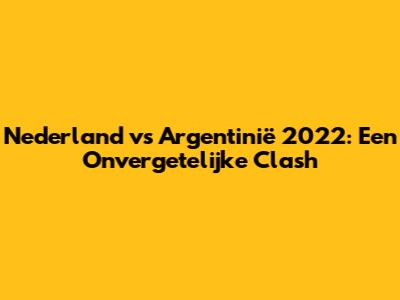 Nederland vs Argentinië 2022: Een Onvergetelijke Clash