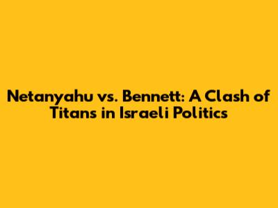 Netanyahu vs. Bennett: A Clash of Titans in Israeli Politics