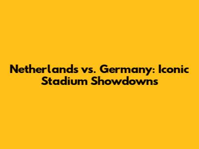 Netherlands vs. Germany: Iconic Stadium Showdowns