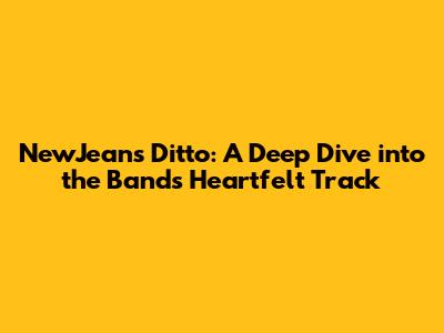 NewJeans' 'Ditto': A Deep Dive into the Band's Heartfelt Track