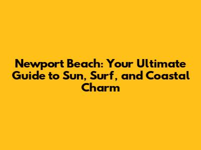 Newport Beach: Your Ultimate Guide to Sun, Surf, and Coastal Charm