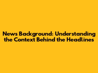 News Background: Understanding the Context Behind the Headlines