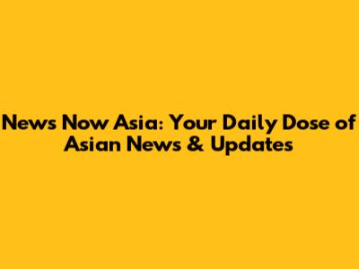 News Now Asia: Your Daily Dose of Asian News & Updates