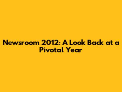 Newsroom 2012: A Look Back at a Pivotal Year