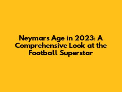 Neymar's Age in 2023: A Comprehensive Look at the Football Superstar