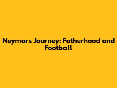 Neymar's Journey: Fatherhood and Football