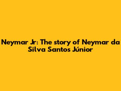 Neymar Jr: The story of Neymar da Silva Santos Júnior
