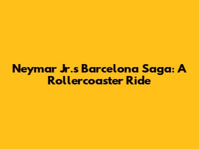 Neymar Jr.'s Barcelona Saga: A Rollercoaster Ride