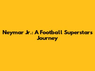 Neymar Jr.: A Football Superstar's Journey