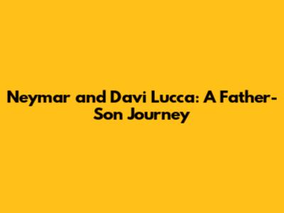 Neymar and Davi Lucca: A Father-Son Journey