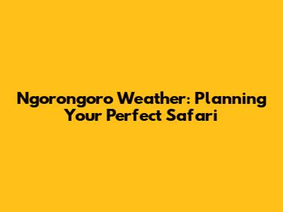 Ngorongoro Weather: Planning Your Perfect Safari